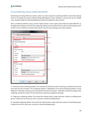 Advance Steel Implementation Guide
58
Set-up numbering and post-numbering methods
Numbering main dialog offers four sections, which are used to setup the numbering methods. Some of the settings
found on this dialog are stored in Default settings (Management Tools / Default), so they can be set for multiple
users, shared through the AstorSettings/Default profiles and migrated to other versions.
Once a numbering method is setup, and the “Apply” button is used, it gets saved inside the project DWG file, so
throughout the existence of the file the numbering method can be reused each time, with the same setting, even if
the file is sent to a different computer which doesn’t have the same settings as the initial computer.
1 – Preliminary mark numbering method. This activates the preliminary mark numbering, and allows the set of the
start mark and the increment. This numbering method is independent of any post-numbering method or of the
Single Part / Assembly numbering, and can be performed alone at any point – especially in preliminary stages of the
modelling, to allow the creation of raw material lists or general arrangement drawings
2 – Single part numbering method. This controls the method used to assign automatic numbers to individual part
groups. It allows the set of the start mark, increment, method and display layout.
3 – Assembly numbering method. This controls the method used to assign automatic numbers to assemblies groups.
It allows the set of the start mark, increment, method and display layout
 