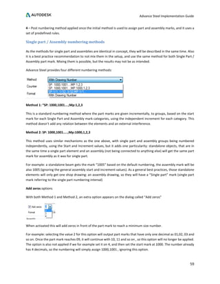 Advance Steel Implementation Guide
59
4 – Post numbering method applied once the initial method is used to assign part and assembly marks, and it uses a
set of predefined rules.
Single part / Assembly numbering methods
As the methods for single part and assemblies are identical in concept, they will be described in the same time. Also
it is a best practice recommendation to not mix them in the setup, and use the same method for both Single Part /
Assembly part mark. Mixing them is possible, but the results may not be as intended.
Advance Steel provides four different numbering methods:
Method 1: “SP: 1000,1001….;Mp:1,2,3
This is a standard numbering method where the part marks are given incrementally, to groups, based on the start
mark for each Single Part and Assembly mark categories, using the independent increment for each category. This
method doesn’t add any relation between the elements and an external interference.
Method 2: SP: 1000,1001…..;Mp:1000,1,2,3
This method uses similar mechanisms as the one above, with single part and assembly groups being numbered
independently, using the Start and Increment values, but it adds one particularity: standalone objects, that are in
the same time a single part element and an assembly (not being connected to anything else) will get the same part
mark for assembly as it was for single part.
For example: a standalone beam gets the mark “1005” based on the default numbering, the assembly mark will be
also 1005 (ignoring the general assembly start and increment values). As a general best practices, those standalone
elements will only get one shop drawing: an assembly drawing, so they will have a “Single part” mark (single part
mark referring to the single part numbering interval)
Add zeros options
With both Method 1 and Method 2, an extra option appears on the dialog called “Add zeros”
When activated this will add zeros in front of the part mark to reach a minimum size number.
For example: selecting the value 2 for this option will output part marks that have only one decimal as 01,02, 03 and
so on. Once the part mark reaches 09, it will continue with 10, 11 and so on , so this option will no longer be applied.
The option is also not applied if we for example set it on 4, and then set the start mark at 1000. The number already
has 4 decimals, so the numbering will simply assign 1000,1001 , ignoring this option.
 
