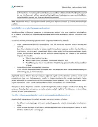 Advance Steel Implementation Guide
6
If the Installation instructions field is set to English, Advance Steel will be installed with an English version of
the user interface, and it will have access to all the English-based product content countries: United States,
United Kingdom, Australia and the generic English International.
Note: The separate “Product language and content” option found in previous versions of Advance Steel is no longer
available.
Install different product languages and content
With Advance Steel 2019 you can have access to multiple content versions in the same installation. Switching from
US to German, for example, no longer requires a software reinstallation because both versions exist on the same
machine.
You can install a new product language and content using one of the following methods:
- Install a new Advance Steel 2019 version (using a link that installs the requested product language and
content).
Even if the installation is intended for a clean install, the installation has access to all the files that Advance
Steel requires in order to work (core AutoCAD, Advance Steel system files). Because those files are already
present, this installation workflow will only install the specific language and content for the respective
language. This includes:
• Advance Steel localized interface.
• Advance Steel content (databases, support files, templates, etc.).
• AutoCAD Language Pack to ensure that the AutoCAD language also matches the Advance Steel
language.
- Use an Advance Steel Language Pack installation.
In this case the installation window is different and is only able to install the specific files required by the
different language, as mentioned above.
Important! Because Advance Steel provides four different English-based installations and two French-based
installations, in those cases the languages are installed by the same installation. For example, installing the English
version will provide access by default to all four English-based content packages: US, US, Australia and the generic
English International. For the French installation Advance Steel includes French and French-Canada.
The option to choose the product content is provided during the first startup, using the Switch content dialog. You
can access the dialog at any point, so you can switch between multiple English (or French) content versions without
the need to install extra components.
Use different languages and product content versions and switch between them
Once installed, you can access the multiple languages and content versions as follows:
- For different content packages of the same product language, the switch is done using the Switch content
dialog.
- When multiple languages are installed, a personalized shortcut will be available on the Desktop or in the
Windows Start menu for each language.
 