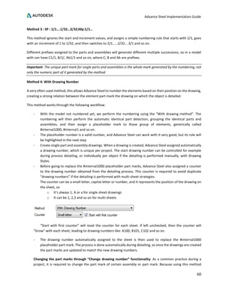 Advance Steel Implementation Guide
60
Method 3 : SP : 1/1….1/32…3/32;Mp:1/1…
This method ignores the start and increment values, and assigns a simple numbering rule that starts with 1/1, goes
with an increment of 1 to 1/32, and then switches to 2/1……2/32….3/1 and so on.
Different prefixes assigned to the parts and assemblies will generate different multiple successions, so in a model
with can have C1/1, B/1/, Ab1/1 and so on, where C, B and Ab are prefixes.
Important: The unique part mark for single parts and assemblies is the whole mark generated by the numbering, not
only the numeric part of it generated by the method
Method 4: With Drawing Number
A very often used method, this allows Advance Steel to number the elements based on their position on the drawing,
creating a strong relation between the element part mark the drawing on which the object is detailed.
This method works through the following workflow:
- With the model not numbered yet, we perform the numbering using the “With drawing method”. The
numbering will then perform the automatic identical part detection, grouping the identical parts and
assemblies, and then assign a placeholder mark to those group of elements, generically called
#internal1000, #internal1 and so on.
- The placeholder number is a valid number, and Advance Steel can work with it very good, but its role will
be highlighted in the next step
- Create single part and assembly drawings. When a drawing is created, Advance Steel assigned automatically
a drawing number, which is unique per project. The start drawing number can be controlled for example
during process detailing, or individually per object if the detailing is performed manually, with Drawing
Styles.
- Before going to replace the #internal1000 placeholder part marks, Advance Steel also assigned a counter
to the drawing number obtained from the detailing process. This counter is required to avoid duplicate
“drawing numbers” if the detailing is performed with multi-sheet strategies.
The counter can be a small letter, capital letter or number, and it represents the position of the drawing on
the sheet, so
o It’s always 1, A or a for single-sheet drawings
o It can be 1, 2,3 and so on for multi-sheets
“Start with first counter” will reset the counter for each sheet. If left unchecked, then the counter will
“Grow” with each sheet, leading to drawing numbers like: A100, B101, C102 and so on.
- The drawing number automatically assigned to the sheet is then used to replace the #internal1000
placeholder part mark. The process is done automatically during detailing, so once the drawings are created
the part marks are updated to match the new drawing numbers.
Changing the part marks through “Change drawing number” functionality: As a common practice during a
project, it is required to change the part mark of certain assembly or part mark. Because using this method
 