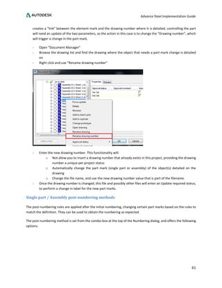 Advance Steel Implementation Guide
61
creates a “link” between the element mark and the drawing number where it is detailed, controlling the part
will need an update of the two parameters, so the action in this case is to change the “Drawing number”, which
will trigger a change in the part mark.
- Open “Document Manager”
- Browse the drawing list and find the drawing where the object that needs a part mark change is detailed
on
- Right click and use “Rename drawing number”
- Enter the new drawing number. This functionality will:
o Not allow you to insert a drawing number that already exists in this project, providing the drawing
number a unique per project status
o Automatically change the part mark (single part or assembly) of the object(s) detailed on the
drawing
o Change the file name, and use the new drawing number value that is part of the filename.
- Once the drawing number is changed, this file and possibly other files will enter an Update required status,
to perform a change in label for the new part marks.
Single part / Assembly post-numbering methods
The post-numbering rules are applied after the initial numbering, changing certain part marks based on the rules to
match the definition. They can be used to obtain the numbering as expected.
The post-numbering method is set from the combo-box at the top of the Numbering dialog, and offers the following
options:
 