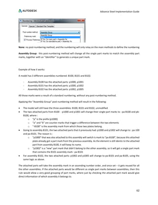 Advance Steel Implementation Guide
62
None: no post-numbering method, and the numbering will only relay on the main methods to define the numbering
Assembly Group: this post-numbering method will change all the single part marks to match the assembly part
marks, together with an “identifier” to generate a unique part mark.
Example of how it works:
A model has 3 different assemblies numbered: B100, B101 and B102.
- Assembly B100 has the attached parts: p1000, p1001
- Assembly B101 has the attached parts: p1000, p1002
- Assembly B102 has the attached parts: p1002, p1005
All those marks were a result of a standard numbering, without any post-numbering method.
Applying the “Assembly Group” post-numbering method will result in the following:
• The model will still have the three assemblies: B100, B101 and B102, unmodified
• The two attached parts from B100 : p1000 and p1001 will change their single part marks to : pa-B100 and pb-
B100, where :
o “p” is the prefix (p1000)
o “a” and “b” are counter marks that trigger a difference between the two elements
o “-B100” is the assembly mark from which those two plates belong.
• Going to assembly B101, the two attached parts that it previously had: p1000 and p1002 will change to : pa-100
and pa-B101. The reason is :
o “p1000” that was also attached to this assembly will switch is mark to “pa-B100”, because this attached
plate already got a part mark from the previous assembly. As the element is still identic to the attached
part from assembly B100, it will keep its name.
o “p1002” is a “new” part mark that didn’t belong to the other assembly, so it will get a single part mark
that contains the B101 assembly mark : pa-B101
• For assembly B102, the two attached parts: p1002 and p1005 will change to pa-B101 and pa-B105, using the
same logic as above.
The attached parts will take the assembly mark in an ascending number order, and once set – it gets reused for all
the other assemblies. If the attached parts would be different as single part marks between assemblies, then this
rule would allow a very good grouping of part marks, where just by checking the attached part mark would give
direct information of which assembly it belongs to.
 