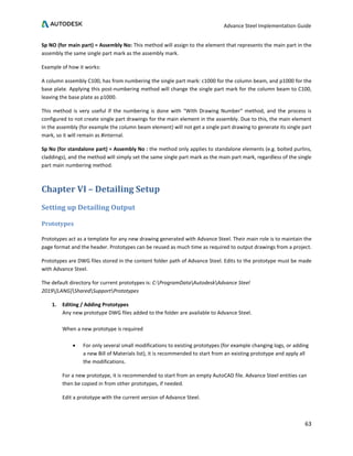 Advance Steel Implementation Guide
63
Sp NO (for main part) = Assembly No: This method will assign to the element that represents the main part in the
assembly the same single part mark as the assembly mark.
Example of how it works:
A column assembly C100, has from numbering the single part mark: c1000 for the column beam, and p1000 for the
base plate. Applying this post-numbering method will change the single part mark for the column beam to C100,
leaving the base plate as p1000.
This method is very useful if the numbering is done with “With Drawing Number” method, and the process is
configured to not create single part drawings for the main element in the assembly. Due to this, the main element
in the assembly (for example the column beam element) will not get a single part drawing to generate its single part
mark, so it will remain as #internal.
Sp No (for standalone part) = Assembly No : the method only applies to standalone elements (e.g. bolted purlins,
claddings), and the method will simply set the same single part mark as the main part mark, regardless of the single
part main numbering method.
Chapter VI – Detailing Setup
Setting up Detailing Output
Prototypes
Prototypes act as a template for any new drawing generated with Advance Steel. Their main role is to maintain the
page format and the header. Prototypes can be reused as much time as required to output drawings from a project.
Prototypes are DWG files stored in the content folder path of Advance Steel. Edits to the prototype must be made
with Advance Steel.
The default directory for current prototypes is: C:ProgramDataAutodeskAdvance Steel
2019[LANG]SharedSupportPrototypes
1. Editing / Adding Prototypes
Any new prototype DWG files added to the folder are available to Advance Steel.
When a new prototype is required
• For only several small modifications to existing prototypes (for example changing logs, or adding
a new Bill of Materials list), it is recommended to start from an existing prototype and apply all
the modifications.
For a new prototype, it is recommended to start from an empty AutoCAD file. Advance Steel entities can
then be copied in from other prototypes, if needed.
Edit a prototype with the current version of Advance Steel.
 
