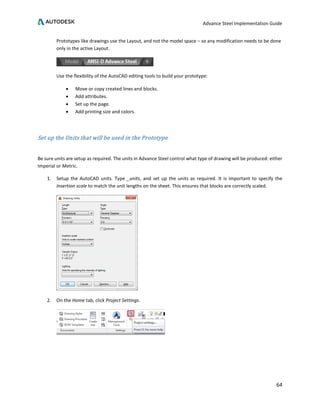 Advance Steel Implementation Guide
64
Prototypes like drawings use the Layout, and not the model space – so any modification needs to be done
only in the active Layout.
Use the flexibility of the AutoCAD editing tools to build your prototype:
• Move or copy created lines and blocks.
• Add attributes.
• Set up the page.
• Add printing size and colors.
Set up the Units that will be used in the Prototype
Be sure units are setup as required. The units in Advance Steel control what type of drawing will be produced: either
Imperial or Metric.
1. Setup the AutoCAD units. Type _units, and set up the units as required. It is important to specify the
Insertion scale to match the unit lengths on the sheet. This ensures that blocks are correctly scaled.
2. On the Home tab, click Project Settings.
 