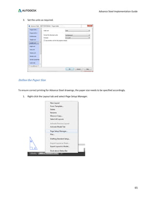 Advance Steel Implementation Guide
65
3. Set the units as required.
Define the Paper Size
To ensure correct printing for Advance Steel drawings, the paper size needs to be specified accordingly.
1. Right-click the Layout tab and select Page Setup Manager.
 
