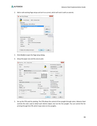 Advance Steel Implementation Guide
66
2. Add or edit existing Page setups and set it as current, which will mark it with an asterisk.
3. Click Modify to open the Page setup dialog.
4. Setup the paper size and the area to plot.
5. Set up the CTB used for plotting. The CTB allows the control of line youight through colors. Advance Steel
controls the color used to detail each distinct object, but not the line youight. You can control this for
printing through the CTB, which maps colors to line youights.
 