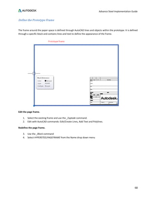 Advance Steel Implementation Guide
68
Define the Prototype Frame
The frame around the paper space is defined through AutoCAD lines and objects within the prototype. It is defined
through a specific block and contains lines and text to define the appearance of the frame.
Edit the page frame.
1. Select the existing frame and use the _Explode command.
2. Edit with AutoCAD commands: Edit/Create Lines, Add Text and Polylines.
Redefine the page frame.
3. Use the _Block command
4. Select HYPERSTEELPAGEFRAME from the Name drop down menu
 