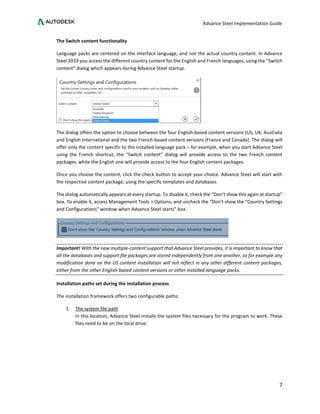 Advance Steel Implementation Guide
7
The Switch content functionality
Language packs are centered on the interface language, and not the actual country content. In Advance
Steel 2019 you access the different country content for the English and French languages, using the “Switch
content” dialog which appears during Advance Steel startup.
The dialog offers the option to choose between the four English-based content versions (US, UK, Australia
and English International and the two French-based content versions (France and Canada). The dialog will
offer only the content specific to the installed language pack – for example, when you start Advance Steel
using the French shortcut, the “Switch content” dialog will provide access to the two French content
packages, while the English one will provide access to the four English content packages.
Once you choose the content, click the check button to accept your choice. Advance Steel will start with
the respective content package, using the specific templates and databases.
The dialog automatically appears at every startup. To disable it, check the “Don’t show this again at startup”
box. To enable it, access Management Tools > Options, and uncheck the “Don’t show the “Country Settings
and Configurations” window when Advance Steel starts” box.
Important! With the new multiple-content support that Advance Steel provides, it is important to know that
all the databases and support file packages are stored independently from one another, so for example any
modification done on the US content installation will not reflect in any other different content packages,
either from the other English-based content versions or other installed language packs.
Installation paths set during the installation process
The installation framework offers two configurable paths:
1. The system file path
In this location, Advance Steel installs the system files necessary for the program to work. These
files need to be on the local drive.
 