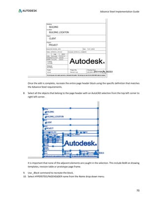 Advance Steel Implementation Guide
70
Once the edit is complete, recreate the entire page header block using the specific definition that matches
the Advance Steel requirements.
8. Select all the objects that belong to the page header with an AutoCAD selection from the top-left corner to
right-left corner.
It is important that none of the adjacent elements are caught in the selection. This include BoM on drawing
templates, revision table or prototype page frame.
9. Use _Block command to recreate the block.
10. Select HYPERSTEELPAGEHEADER name from the Name drop-down menu.
 
