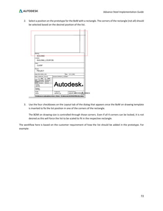 Advance Steel Implementation Guide
72
2. Select a position on the prototype for the BoM with a rectangle. The corners of the rectangle (not all) should
be selected based on the desired position of the list.
3. Use the four checkboxes on the Layout tab of the dialog that appears once the BoM on drawing template
is inserted to fix the list position in one of the corners of the rectangle.
The BOM on drawing size is controlled through those corners. Even if all 4 corners can be locked, it is not
desired as this will force the list to be scaled to fit in the respective rectangle.
The workflow here is based on the customer requirement of how the list should be added in the prototype. For
example:
 