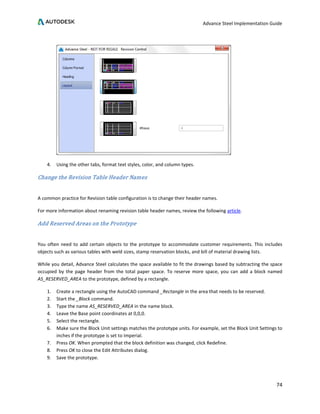 Advance Steel Implementation Guide
74
4. Using the other tabs, format text styles, color, and column types.
Change the Revision Table Header Names
A common practice for Revision table configuration is to change their header names.
For more information about renaming revision table header names, review the following article.
Add Reserved Areas on the Prototype
You often need to add certain objects to the prototype to accommodate customer requirements. This includes
objects such as various tables with weld sizes, stamp reservation blocks, and bill of material drawing lists.
While you detail, Advance Steel calculates the space available to fit the drawings based by subtracting the space
occupied by the page header from the total paper space. To reserve more space, you can add a block named
AS_RESERVED_AREA to the prototype, defined by a rectangle.
1. Create a rectangle using the AutoCAD command _Rectangle in the area that needs to be reserved.
2. Start the _Block command.
3. Type the name AS_RESERVED_AREA in the name block.
4. Leave the Base point coordinates at 0,0,0.
5. Select the rectangle.
6. Make sure the Block Unit settings matches the prototype units. For example, set the Block Unit Settings to
inches if the prototype is set to Imperial.
7. Press OK. When prompted that the block definition was changed, click Redefine.
8. Press OK to close the Edit Attributes dialog.
9. Save the prototype.
 
