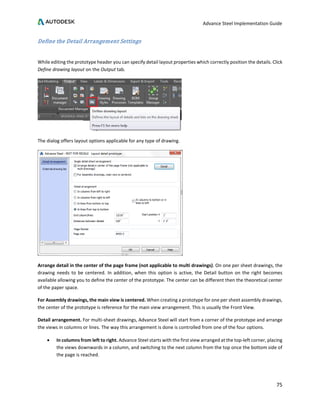 Advance Steel Implementation Guide
75
Define the Detail Arrangement Settings
While editing the prototype header you can specify detail layout properties which correctly position the details. Click
Define drawing layout on the Output tab.
The dialog offers layout options applicable for any type of drawing.
Arrange detail in the center of the page frame (not applicable to multi drawings). On one per sheet drawings, the
drawing needs to be centered. In addition, when this option is active, the Detail button on the right becomes
available allowing you to define the center of the prototype. The center can be different then the theoretical center
of the paper space.
For Assembly drawings, the main view is centered. When creating a prototype for one per sheet assembly drawings,
the center of the prototype is reference for the main view arrangement. This is usually the Front View.
Detail arrangement. For multi-sheet drawings, Advance Steel will start from a corner of the prototype and arrange
the views in columns or lines. The way this arrangement is done is controlled from one of the four options.
• In columns from left to right. Advance Steel starts with the first view arranged at the top-left corner, placing
the views downwards in a column, and switching to the next column from the top once the bottom side of
the page is reached.
 