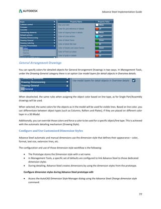 Advance Steel Implementation Guide
77
General Arrangement Drawings
You can specify colors for detailed objects for General Arrangement Drawings in two ways. In Management Tools,
under the Drawing-General category there is an option Use model layers for detail objects in Overview details.
When deselected, the same rules when assigning the object color based on line type, as for Single Part/Assembly
drawings will be used.
When selected, the same colors for the objects as in the model will be used for visible lines. Based on line color, you
can differentiate between object types (such as Columns, Rafters and Plates), if they are placed on different color
layer in a 3D Model.
Additionally, you can override those colors and force a color to be used for a specific object/line type. This is achieved
with the automatic detailing mechanism (Drawing Style).
Configure and Use Customized Dimension Styles
Advance Steel automatic and manual dimensions use the dimension style that defines their appearance – color,
format, text size, extension lines, etc.
The configuration and use of those dimension style workflow is the following:
• The Prototype stores the Dimension style with a set name.
• In Management Tools, a specific set of defaults are configured to link Advance Steel to those dedicated
dimension styles
• During detailing, Advance Steel creates dimensions by using the dimension styles from the prototype.
Configure dimension styles during Advance Steel prototype edit
• Access the AutoCAD Dimension Style Manager dialog using the Advance Steel Change dimension style
command.
 