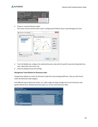 Advance Steel Implementation Guide
78
• Create or rename dimension styles.
The names set here will be further used in configuring the Default values inside Management Tools.
• From the Modify tab, configure the selected dimension style with the specific required settings (text size,
color, alternative units and so on).
• Close the dialog and save the settings.
Management Tools Defaults for Dimension styles
Change those defaults to match the dimension styles from the prototype definition. They can all be found
under the Dimension style category.
Each different type of dimension (linear, arc, radial, angle and slope triangle) has its own dimension style
specific default value. Multiple dimension types can use the same Dimension Style.
 
