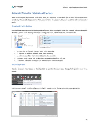 Advance Steel Implementation Guide
79
Automatic Views for Fabrication Drawings
While evaluating the requirements for drawing styles, it is important to note what type of views are required. When
considering the views that appear on a sheet, a combination of rules and settings are used that deliver an expected
result.
Drawing Style Definition
Required views are referenced in drawing style definitions when creating the views. For example, a Beam – Assembly
style for a generic beam drawing consists of 5 configured views, with more than 5 possible results.
• A front view of the main element beam in the assembly.
• A top view of the main element beam in the assembly.
• A bottom view of the main element beam in the assembly.
• Endplate views. None, one or two views can be generated from this rule.
• Automatic cut views, where you can obtain a varied amount of views.
Necessary Views
Click the Necessary View Wizard on the Object tab to open the Necessary View dialog which specifies when views
appear.
Each necessary view is conditioned geometrically if it appears or not during automatic drawing creation.
 