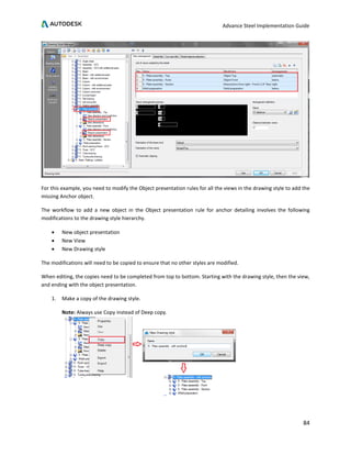 Advance Steel Implementation Guide
84
For this example, you need to modify the Object presentation rules for all the views in the drawing style to add the
missing Anchor object.
The workflow to add a new object in the Object presentation rule for anchor detailing involves the following
modifications to the drawing style hierarchy.
• New object presentation
• New View
• New Drawing style
The modifications will need to be copied to ensure that no other styles are modified.
When editing, the copies need to be completed from top to bottom. Starting with the drawing style, then the view,
and ending with the object presentation.
1. Make a copy of the drawing style.
Note: Always use Copy instead of Deep copy.
 