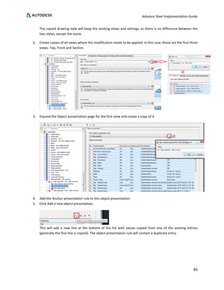 Advance Steel Implementation Guide
85
The copied drawing style will keep the existing views and settings, so there is no difference between the
two styles, except the name.
2. Create copies of all views where the modification needs to be applied. In this case, those are the first three
views: Top, Front and Section.
3. Expand the Object presentation page for the first view and create a copy of it
4. Add the Anchor presentation rule to this object presentation.
5. Click Add a new object presentation.
This will add a new line at the bottom of the list with values copied from one of the existing entries
(generally the first line is copied). The object presentation rule will contain a duplicate entry.
 