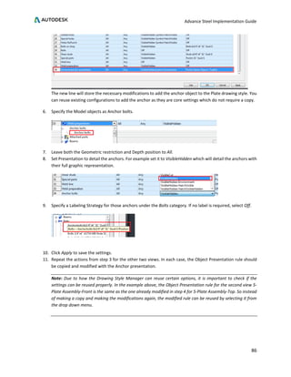 Advance Steel Implementation Guide
86
The new line will store the necessary modifications to add the anchor object to the Plate drawing style. You
can reuse existing configurations to add the anchor as they are core settings which do not require a copy.
6. Specify the Model objects as Anchor bolts.
7. Leave both the Geometric restriction and Depth position to All.
8. Set Presentation to detail the anchors. For example set it to VisibleHidden which will detail the anchors with
their full graphic representation.
9. Specify a Labeling Strategy for those anchors under the Bolts category. If no label is required, select Off.
10. Click Apply to save the settings.
11. Repeat the actions from step 3 for the other two views. In each case, the Object Presentation rule should
be copied and modified with the Anchor presentation.
Note: Due to how the Drawing Style Manager can reuse certain options, it is important to check if the
settings can be reused properly. In the example above, the Object Presentation rule for the second view 5-
Plate Assembly-Front is the same as the one already modified in step 4 for 5-Plate Assembly-Top. So instead
of making a copy and making the modifications again, the modified rule can be reused by selecting it from
the drop down menu.
 