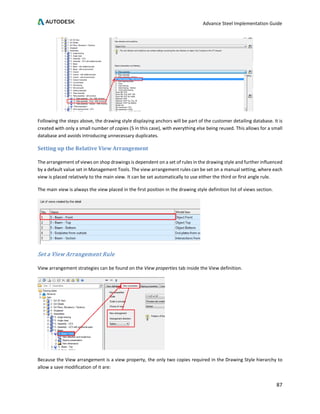 Advance Steel Implementation Guide
87
Following the steps above, the drawing style displaying anchors will be part of the customer detailing database. It is
created with only a small number of copies (5 in this case), with everything else being reused. This allows for a small
database and avoids introducing unnecessary duplicates.
Setting up the Relative View Arrangement
The arrangement of views on shop drawings is dependent on a set of rules in the drawing style and further influenced
by a default value set in Management Tools. The view arrangement rules can be set on a manual setting, where each
view is placed relatively to the main view. It can be set automatically to use either the third or first angle rule.
The main view is always the view placed in the first position in the drawing style definition list of views section.
Set a View Arrangement Rule
View arrangement strategies can be found on the View properties tab inside the View definition.
Because the View arrangement is a view property, the only two copies required in the Drawing Style hierarchy to
allow a save modification of it are:
 