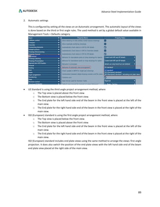 Advance Steel Implementation Guide
89
2. Automatic settings
This is configured by setting all the views on an Automatic arrangement. The automatic layout of the views
is done based on the third or first angle rules. The used method is set by a global default value available in
Management Tools > Defaults category.
• US Standard is using the third angle project arrangement method, where
o The Top view is placed above the front view.
o The Bottom view is placed below the front view.
o The End plate for the left hand side end of the beam in the front view is placed at the left of the
main view.
o The End plate for the right hand side end of the beam in the front view is placed at the right of the
main view.
• ISO (European) standard is using the first angle project arrangement method, where
o The Top view is placed below the front view.
o The Bottom view is placed above the front view.
o The End plate for the left hand side end of the beam in the front view is placed at the left of the
main view.
o The End plate for the right hand side end of the beam in the front view is placed at the right of the
main view.
ISO (European) standard includes end plate views using the same method to arrange the views: first angle
projection. It does also switch the position of the end plate views with the left hand side end of the beam
end plate view placed at the right side of the main view.
 