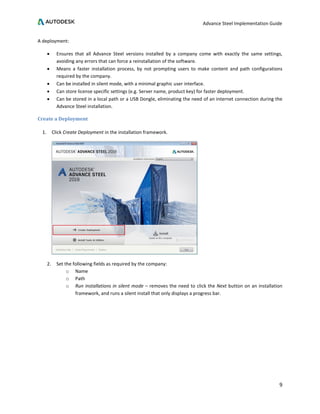 Advance Steel Implementation Guide
9
A deployment:
• Ensures that all Advance Steel versions installed by a company come with exactly the same settings,
avoiding any errors that can force a reinstallation of the software.
• Means a faster installation process, by not prompting users to make content and path configurations
required by the company.
• Can be installed in silent mode, with a minimal graphic user interface.
• Can store license specific settings (e.g. Server name, product key) for faster deployment.
• Can be stored in a local path or a USB Dongle, eliminating the need of an internet connection during the
Advance Steel installation.
Create a Deployment
1. Click Create Deployment in the installation framework.
2. Set the following fields as required by the company:
o Name
o Path
o Run installations in silent mode – removes the need to click the Next button on an installation
framework, and runs a silent install that only displays a progress bar.
 