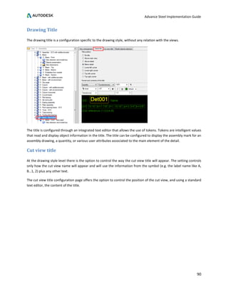 Advance Steel Implementation Guide
90
Drawing Title
The drawing title is a configuration specific to the drawing style, without any relation with the views.
The title is configured through an integrated text editor that allows the use of tokens. Tokens are intelligent values
that read and display object information in the title. The title can be configured to display the assembly mark for an
assembly drawing, a quantity, or various user attributes associated to the main element of the detail.
Cut view title
At the drawing style level there is the option to control the way the cut view title will appear. The setting controls
only how the cut view name will appear and will use the information from the symbol (e.g. the label name like A,
B…1, 2) plus any other text.
The cut view title configuration page offers the option to control the position of the cut view, and using a standard
text editor, the content of the title.
 