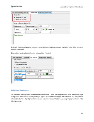 Advance Steel Implementation Guide
91
By default the title configuration contains a name (Section) and a token that will display the value of the cut name,
from the cut symbol.
Other tokens can be added to form the cut view title, if needed.
Labeling Strategies
The automatic detailing labels placed on objects come from a set of preconfigured rules inside the Drawing Style
configuration. An individual labeling strategy is applied for each different type of detailed object. The configuration
is located in the View Object presentation tab and presents a table with object rules assigning a presentation and a
labeling strategy.
 