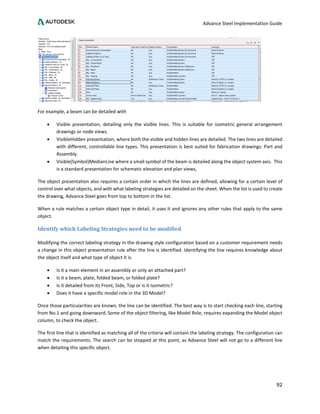 Advance Steel Implementation Guide
92
For example, a beam can be detailed with
• Visible presentation, detailing only the visible lines. This is suitable for isometric general arrangement
drawings or node views.
• VisibleHidden presentation, where both the visible and hidden lines are detailed. The two lines are detailed
with different, controllable line types. This presentation is best suited for fabrication drawings: Part and
Assembly.
• Visible(Symbol)MedianLine where a small symbol of the beam is detailed along the object system axis. This
is a standard presentation for schematic elevation and plan views,
The object presentation also requires a certain order in which the lines are defined, allowing for a certain level of
control over what objects, and with what labeling strategies are detailed on the sheet. When the list is used to create
the drawing, Advance Steel goes from top to bottom in the list.
When a rule matches a certain object type in detail, it uses it and ignores any other rules that apply to the same
object.
Identify which Labeling Strategies need to be modified
Modifying the correct labeling strategy in the drawing style configuration based on a customer requirement needs
a change in this object presentation rule after the line is identified. Identifying the line requires knowledge about
the object itself and what type of object it is.
• Is it a main element in an assembly or only an attached part?
• Is it a beam, plate, folded beam, or folded plate?
• Is it detailed from its Front, Side, Top or is it Isometric?
• Does it have a specific model role in the 3D Model?
Once those particularities are known, the line can be identified. The best way is to start checking each line, starting
from No.1 and going downward. Some of the object filtering, like Model Role, requires expanding the Model object
column, to check the object.
The first line that is identified as matching all of the criteria will contain the labeling strategy. The configuration can
match the requirements. The search can be stopped at this point, as Advance Steel will not go to a different line
when detailing this specific object.
 
