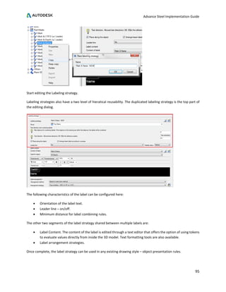 Advance Steel Implementation Guide
95
Start editing the Labeling strategy.
Labeling strategies also have a two level of hieratical reusability. The duplicated labeling strategy is the top part of
the editing dialog.
The following characteristics of the label can be configured here:
• Orientation of the label text.
• Leader line – on/off.
• Minimum distance for label combining rules.
The other two segments of the label strategy shared between multiple labels are:
• Label Content. The content of the label is edited through a text editor that offers the option of using tokens
to evaluate values directly from inside the 3D model. Text formatting tools are also available.
• Label arrangement strategies.
Once complete, the label strategy can be used in any existing drawing style – object presentation rules.
 