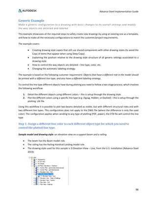 Advance Steel Implementation Guide
96
Generic Example
Make a generic configuration to a drawing with basic changes to its overall settings and modify
the way objects are detailed and labeled
This example showcases all the required steps to safely create new drawings by using an existing one as a template,
and how to make all the necessary configurations to match the customer/project requirements.
The example covers:
• Creating drawing style copies that still use shared components with other drawing styles (to avoid the
Copy of items that appear when using Deep Copy).
• Explaining the position relative to the drawing style structure of all generic settings associated to a
drawing style.
• How to control the way objects are detailed – line-type, color, etc.
• Changing the automatic labeling strategy.
The example is based on the following customer requirement: Objects that have a different role in the model should
be printed with a different line-type, and also have a different labeling strategy.
To control the line type different objects have during plotting you need to follow a two-stage process, which involves
the following workflow:
1. Detail the different objects using different colors – this is setup through the drawing style.
2. Plot the different colors using a specific line type (e.g. Zigzag, Hidden, or Dashed) – this is setup through the
plotting .ctb file.
Using this workflow it is possible to plot two beams detailed as visible, but with different structural roles and with
two different line types. This configuration does not apply to the DWG file (where the difference is only the used
color). The configuration applies when sending to any type of plotting (PDF, paper), the CTB file will control the line
type.
Step 1: Assign a different line color to each different object type for which you need to
control the plotted line type.
Sample model and drawing style: an elevation view on a support beam and a railing.
• The beam has the Beam model role.
• The railing has the Railing Handrail Landing model role.
• The drawing style used for this sample is 3-Elevation View – Line, from the U.S. Installation (Advance Steel
2019):
 