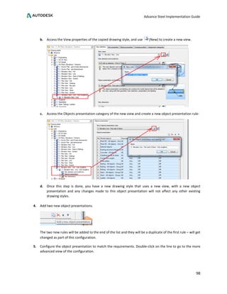 Advance Steel Implementation Guide
98
b. Access the View properties of the copied drawing style, and use (New) to create a new view.
c. Access the Objects presentation category of the new view and create a new object presentation rule:
d. Once this step is done, you have a new drawing style that uses a new view, with a new object
presentation and any changes made to this object presentation will not affect any other existing
drawing styles.
4. Add two new object presentations.
The two new rules will be added to the end of the list and they will be a duplicate of the first rule – will get
changed as part of this configuration.
5. Configure the object presentation to match the requirements. Double-click on the line to go to the more
advanced view of the configuration.
 