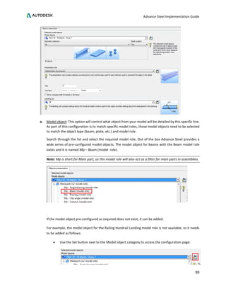 Advance Steel Implementation Guide
99
a. Model object: This option will control what object from your model will be detailed by this specific line.
As part of this configuration is to match specific model roles, those model objects need to be selected
to match the object type (beam, plate, etc.) and model role.
Search through the list and select the required model role. Out of the box Advance Steel provides a
wide series of pre-configured model objects. The model object for beams with the Beam model role
exists and it is named Mp – Beam (model role).
Note: Mp is short for Main part, so this model role will also act as a filter for main parts in assemblies.
If the model object pre-configured as required does not exist, it can be added.
For example, the model object for the Railing Handrail Landing model role is not available, so it needs
to be added as follows:
• Use the Set button next to the Model object category to access the configuration page:
 