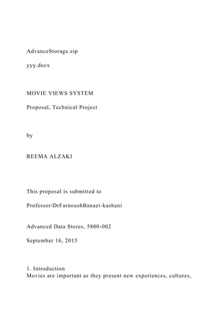 AdvanceStorage.zip
yyy.docx
MOVIE VIEWS SYSTEM
Proposal, Technical Project
by
REEMA ALZAKI
This proposal is submitted to
Professor/DrFarnoushBanaei-kashani
Advanced Data Stores, 5800-002
September 16, 2015
1. Introduction
Movies are important as they present new experiences, cultures,
 