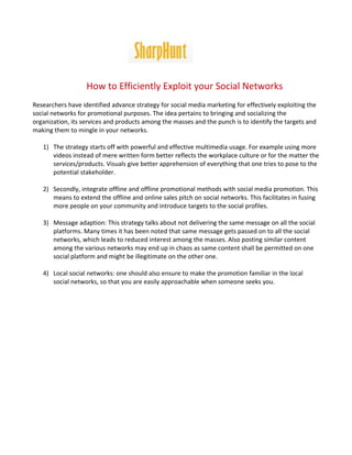 How to Efficiently Exploit your Social Networks
Researchers have identified advance strategy for social media marketing for effectively exploiting the
social networks for promotional purposes. The idea pertains to bringing and socializing the
organization, its services and products among the masses and the punch is to identify the targets and
making them to mingle in your networks.

   1) The strategy starts off with powerful and effective multimedia usage. For example using more
      videos instead of mere written form better reflects the workplace culture or for the matter the
      services/products. Visuals give better apprehension of everything that one tries to pose to the
      potential stakeholder.

   2) Secondly, integrate offline and offline promotional methods with social media promotion. This
      means to extend the offline and online sales pitch on social networks. This facilitates in fusing
      more people on your community and introduce targets to the social profiles.

   3) Message adaption: This strategy talks about not delivering the same message on all the social
      platforms. Many times it has been noted that same message gets passed on to all the social
      networks, which leads to reduced interest among the masses. Also posting similar content
      among the various networks may end up in chaos as same content shall be permitted on one
      social platform and might be illegitimate on the other one.

   4) Local social networks: one should also ensure to make the promotion familiar in the local
      social networks, so that you are easily approachable when someone seeks you.
 