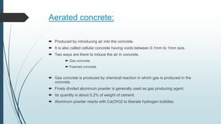 Aerated concrete:
 Produced by introducing air into the concrete.
 It is also called cellular concrete having voids between 0.1mm to 1mm size.
 Two ways are there to induce the air in concrete.
 Gas concrete
 Foamed concrete
 Gas concrete is produced by chemical reaction in which gas is produced in the
concrete.
 Finely divided aluminum powder is generally used as gas producing agent.
 Its quantity is about 0.2% of weight of cement.
 Aluminum powder reacts with Ca(OH)2 to liberate hydrogen bubbles.
 