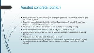 Aerated concrete (contd.)
 Powdered zinc, aluminum alloy or hydrogen peroxide can also be used as gas
producing agents.
 Foamed concrete is produced by adding foaming agent, usually hydrolyzed
protein or resin soaps, during mixing
 In some cases, stable preformed foam is also added during mixing.
 Concrete of densities 300kg/m3 to 1100kg/m3 can be obtained.
 Compressive strength varies from 12Mpa to 14Mpa for a concrete of density
500kg/m3.
 Generally autoclaved aerated concrete is used.
 Aerated concrete has higher thermal movement, higher shrinkage and higher
moisture movement compared to light weight aggregate concrete of same
strength.
 