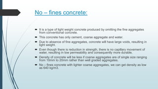 No – fines concrete:
 It is a type of light weight concrete produced by omitting the fine aggregates
from conventional concrete.
 This concrete has only cement, coarse aggregate and water.
 Due to absence of fine aggregates, concrete will have large voids, resulting in
light weight.
 Even though there is reduction in strength, there is no capillary movement of
water, resulting in low permeability and consequently more durable.
 Density of concrete will be less if coarse aggregates are of single size ranging
from 10mm to 20mm rather than well graded aggregates.
 No – fines concrete with lighter coarse aggregates, we can get density as low
as 640 kg/m3.
 