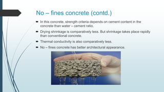No – fines concrete (contd.)
 In this concrete, strength criteria depends on cement content in the
concrete than water – cement ratio.
 Drying shrinkage is comparatively less. But shrinkage takes place rapidly
than conventional concrete.
 Thermal conductivity is also comparatively less.
 No – fines concrete has better architectural appearance.
 