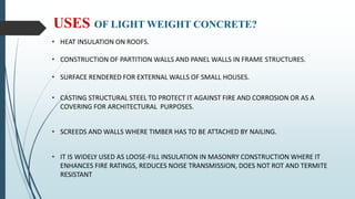 USES OF LIGHT WEIGHT CONCRETE?
• HEAT INSULATION ON ROOFS.
• CONSTRUCTION OF PARTITION WALLS AND PANEL WALLS IN FRAME STRUCTURES.
• SURFACE RENDERED FOR EXTERNAL WALLS OF SMALL HOUSES.
• CASTING STRUCTURAL STEEL TO PROTECT IT AGAINST FIRE AND CORROSION OR AS A
COVERING FOR ARCHITECTURAL PURPOSES.
• SCREEDS AND WALLS WHERE TIMBER HAS TO BE ATTACHED BY NAILING.
• IT IS WIDELY USED AS LOOSE-FILL INSULATION IN MASONRY CONSTRUCTION WHERE IT
ENHANCES FIRE RATINGS, REDUCES NOISE TRANSMISSION, DOES NOT ROT AND TERMITE
RESISTANT
 