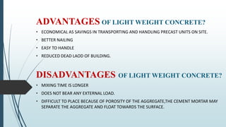 ADVANTAGES OF LIGHT WEIGHT CONCRETE?
• ECONOMICAL AS SAVINGS IN TRANSPORTING AND HANDLING PRECAST UNITS ON SITE.
• BETTER NAILING
• EASY TO HANDLE
• REDUCED DEAD LAOD OF BUILDING.
DISADVANTAGES OF LIGHT WEIGHT CONCRETE?
• MIXING TIME IS LONGER
• DOES NOT BEAR ANY EXTERNAL LOAD.
• DIFFICULT TO PLACE BECAUSE OF POROSITY OF THE AGGREGATE,THE CEMENT MORTAR MAY
SEPARATE THE AGGREGATE AND FLOAT TOWARDS THE SURFACE.
 