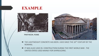 EXAMPLE
 THE LIGHTWEIGHT CONCRETE HAS BEEN USED SINCE THE 18TH CENTURY BY THE
ROMANS.
 IT WAS ALSO USED IN CONSTRUCTION DURING THE FIRST WORLD WAR . THE
UNITED STATES USED MAINLY FOR SHIPBUILDING.
PANTHEON, ROME
 