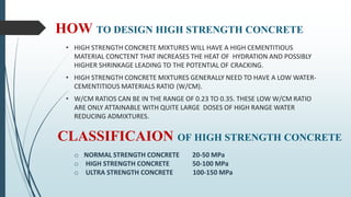 HOW TO DESIGN HIGH STRENGTH CONCRETE
• HIGH STRENGTH CONCRETE MIXTURES WILL HAVE A HIGH CEMENTITIOUS
MATERIAL CONCTENT THAT INCREASES THE HEAT OF HYDRATION AND POSSIBLY
HIGHER SHRINKAGE LEADING TO THE POTENTIAL OF CRACKING.
• HIGH STRENGTH CONCRETE MIXTURES GENERALLY NEED TO HAVE A LOW WATER-
CEMENTITIOUS MATERIALS RATIO (W/CM).
• W/CM RATIOS CAN BE IN THE RANGE OF 0.23 TO 0.35. THESE LOW W/CM RATIO
ARE ONLY ATTAINABLE WITH QUITE LARGE DOSES OF HIGH RANGE WATER
REDUCING ADMIXTURES.
CLASSIFICAION OF HIGH STRENGTH CONCRETE
o NORMAL STRENGTH CONCRETE 20-50 MPa
o HIGH STRENGTH CONCRETE 50-100 MPa
o ULTRA STRENGTH CONCRETE 100-150 MPa
 