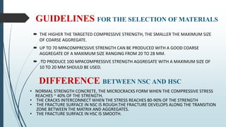GUIDELINES FOR THE SELECTION OF MATERIALS
 THE HIGHER THE TARGETED COMPRESSIVE STRENGTH, THE SMALLER THE MAXIMUM SIZE
OF COARSE AGGREGATE.
 UP TO 70 MPACOMPRESSIVE STRENGTH CAN BE PRODUCED WITH A GOOD COARSE
AGGREGATE OF A MAXIMUM SIZE RANGING FROM 20 TO 28 MM.
 TO PRODUCE 100 MPACOMPRESSIVE STRENGTH AGGREGATE WITH A MAXIMUM SIZE OF
10 TO 20 MM SHOULD BE USED.
DIFFERENCE BETWEEN NSC AND HSC
• NORMAL STRENGTH CONCRETE, THE MICROCRACKS FORM WHEN THE COMPRESSIVE STRESS
REACHES ~ 40% OF THE STRENGTH.
• THE CRACKS INTERCONNECT WHEN THE STRESS REACHES 80-90% OF THE STRENGTH
• THE FRACTURE SURFACE IN NSC IS ROUGH.THE FRACTURE DEVELOPS ALONG THE TRANSITION
ZONE BETWEEN THE MATRIX AND AGGREGATES.
• THE FRACTURE SURFACE IN HSC IS SMOOTH.
 