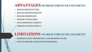 ADVANTAGES OF HIGH STRENGTH CONCRETE?
• REDUCES AMOUNT OF STEEL
• REDUCED CONSTRUCTION COST
• REDUCED MEMBER SIZES
• INCREASES RENTAL SPACE.
• HIGH COMPRESSIVE STRENGTH
• IMPROVED CONSTRUCTABILITY
LIMITATIONS OF HIGH STRENGTH CONCRETE?
• DAMAGED AT HIGH TEMPERATURE I.E LESS RESISTANCE TO FIRE.
• MUST BE EXPERTISE IN SELECTION OF INGREDIENTS.
 