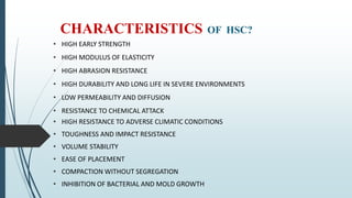 CHARACTERISTICS OF HSC?
• HIGH EARLY STRENGTH
• HIGH MODULUS OF ELASTICITY
• HIGH ABRASION RESISTANCE
• HIGH DURABILITY AND LONG LIFE IN SEVERE ENVIRONMENTS
• LOW PERMEABILITY AND DIFFUSION
• RESISTANCE TO CHEMICAL ATTACK
• HIGH RESISTANCE TO ADVERSE CLIMATIC CONDITIONS
• TOUGHNESS AND IMPACT RESISTANCE
• VOLUME STABILITY
• EASE OF PLACEMENT
• COMPACTION WITHOUT SEGREGATION
• INHIBITION OF BACTERIAL AND MOLD GROWTH
 