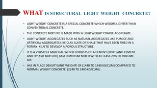 WHAT IS STRUCTURAL LIGHT WEIGHT CONCRETE?
• LIGHT WEIGHT CONCRETE IS A SPECIAL CONCRETE WHICH WEIGHS LIGHTER THAN
CONVENTIONAL CONCRETE.
• THE CONCRETE MIXTURE IS MADE WITH A LIGHTWEIGHT COARSE AGGREGATE.
• LIGHT WEIGHT AGGREGATES SUCH AS NATURAL AGGREGATES LIKE PUMICE AND
ARTIFICIAL AGGREGATES LIKE CLAY, SLATE OR SHALE THAT HAVE BEEN FIRED IN A
ROTARY KILN TO DEVELOP A POROUS STRUCTURE.
• IT IS A VERSATILE MATERIAL WHICH CONSISTS OF A CEMENT (PORTLAND CEMENT
AND FLY ASH MIXTURE) BASED MORTAR MIXED WITH AT LEAST 20% OF VOLUME
AIR.
• HAS IN PLACE DENSITY(UNIT WEIGHT) OF (1440 TO 1840 KG/CUM) COMPARED TO
NORMAL WEIGHT CONCRETE (2240 TO 2400 KG/CUM).
 