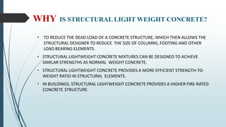 WHY IS STRUCTURAL LIGHT WEIGHT CONCRETE?
• TO REDUCE THE DEAD LOAD OF A CONCRETE STRUCTURE, WHICH THEN ALLOWS THE
STRUCTURAL DESIGNER TO REDUCE THE SIZE OF COLUMNS, FOOTING AND OTHER
LOAD BEARING ELEMENTS.
• STRUCTURAL LIGHTWEIGHT CONCRETE MIXTURES CAN BE DESIGNED TO ACHIEVE
SIMILAR STRENGTHS AS NORMAL WEIGHT CONCRETE.
• STRUCTURAL LIGHTWEIGHT CONCRETE PROVIDES A MORE EFFICIENT STRENGTH-TO-
WEIGHT RATIO IN STRUCTURAL ELEMENTS.
• IN BUILDINGS, STRUCTURAL LIGHTWEIGHT CONCRETE PROVIDES A HIGHER FIRE-RATED
CONCRETE STRUCTURE.
 