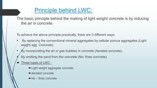 Principle behind LWC:
The basic principle behind the making of light weight concrete is by inducing
the air in concrete.
To achieve the above principle practically, there are 3 different ways.
• By replacing the conventional mineral aggregates by cellular porous aggregates (Light
weight agg. Concrete).
• By incorporating the air or gas bubbles in concrete (Aerated concrete).
• By omitting the sand from the concrete (No- fines concrete).
 Three types of LWC :
Light weight aggregate concrete
Aerated concrete
No – fines concrete
 