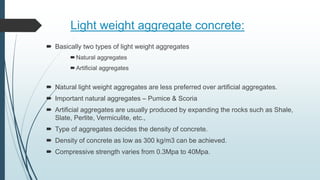 Light weight aggregate concrete:
 Basically two types of light weight aggregates
Natural aggregates
Artificial aggregates
 Natural light weight aggregates are less preferred over artificial aggregates.
 Important natural aggregates – Pumice & Scoria
 Artificial aggregates are usually produced by expanding the rocks such as Shale,
Slate, Perlite, Vermiculite, etc.,
 Type of aggregates decides the density of concrete.
 Density of concrete as low as 300 kg/m3 can be achieved.
 Compressive strength varies from 0.3Mpa to 40Mpa.
 