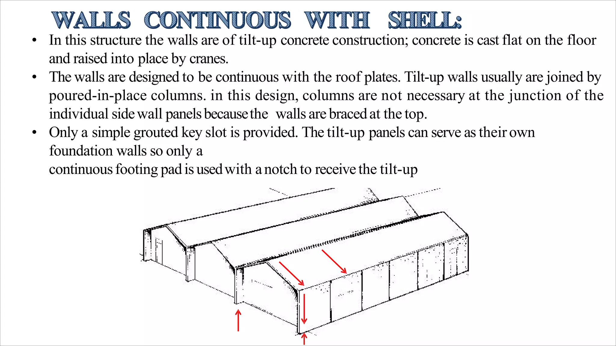 • In this structure the walls are of tilt-up concrete construction; concrete is cast flat on the floor
and raised into place by cranes.
• The walls are designed to be continuous with the roof plates. Tilt-up walls usually are joined by
poured-in-place columns. in this design, columns are not necessary at the junction of the
individual sidewall panelsbecausethe walls arebracedat the top.
• Only a simple grouted key slot is provided. The tilt-up panels can serve as theirown
foundation walls so only a
continuousfooting padisusedwith anotch to receivethe tilt-up
 